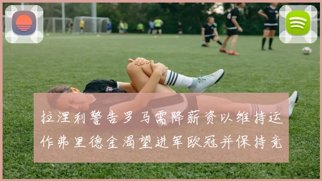 拉涅利警告罗马需降薪资以维持运作弗里德金渴望进军欧冠并保持竞争力