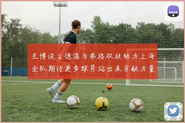 王博谈古德温与弗格双核助力上海全队期待更多球员站出来贡献力量