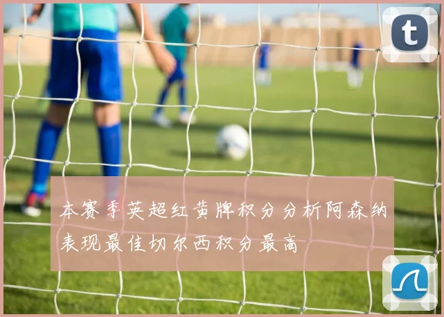本赛季英超红黄牌积分分析阿森纳表现最佳切尔西积分最高