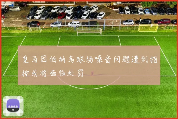皇马因伯纳乌球场噪音问题遭到指控或将面临处罚