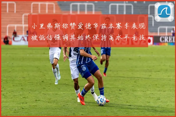 小里弗斯称赞爱德华兹本赛季表现被低估强调其始终保持高水平竞技状态