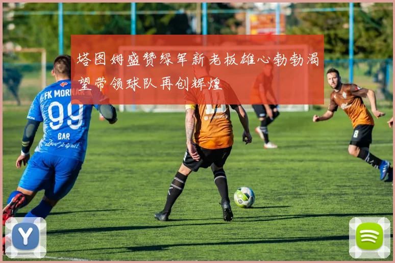 塔图姆盛赞绿军新老板雄心勃勃渴望带领球队再创辉煌