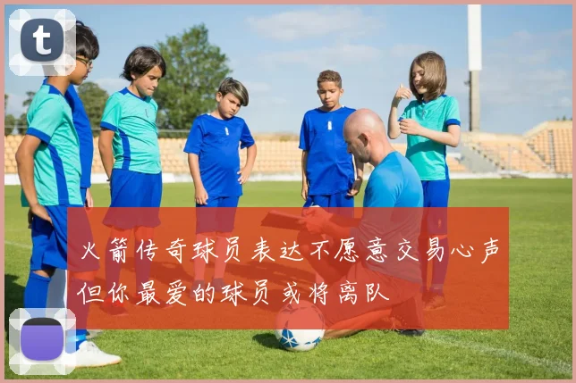 火箭传奇球员表达不愿意交易心声但你最爱的球员或将离队
