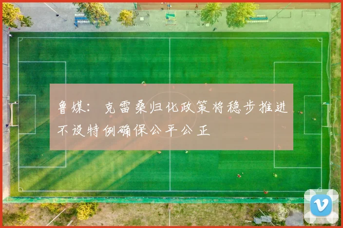 鲁媒：克雷桑归化政策将稳步推进不设特例确保公平公正