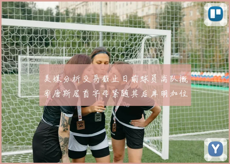 美媒分析交易截止日前球员离队概率唐斯居首字母紧随其后库明加位列第三