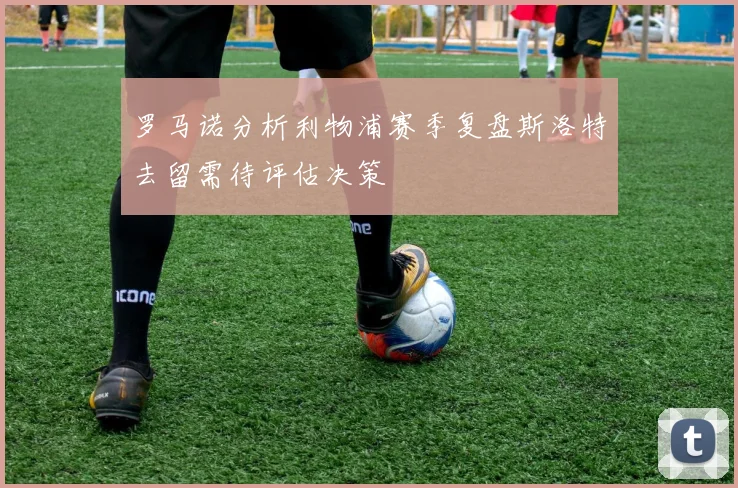 罗马诺分析利物浦赛季复盘斯洛特去留需待评估决策
