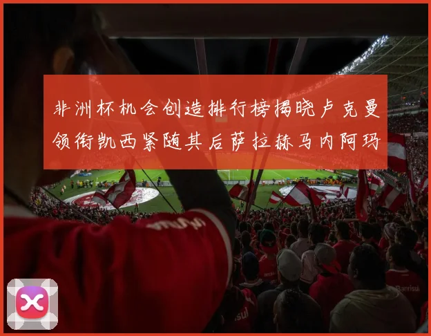 非洲杯机会创造排行榜揭晓卢克曼领衔凯西紧随其后萨拉赫马内阿玛德跻身前五