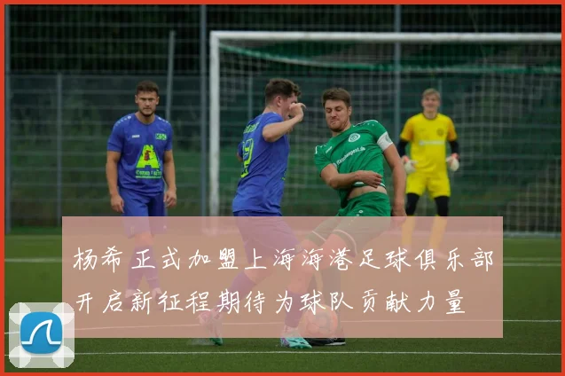 杨希正式加盟上海海港足球俱乐部开启新征程期待为球队贡献力量