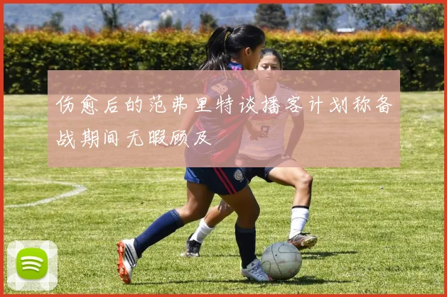 伤愈后的范弗里特谈播客计划称备战期间无暇顾及
